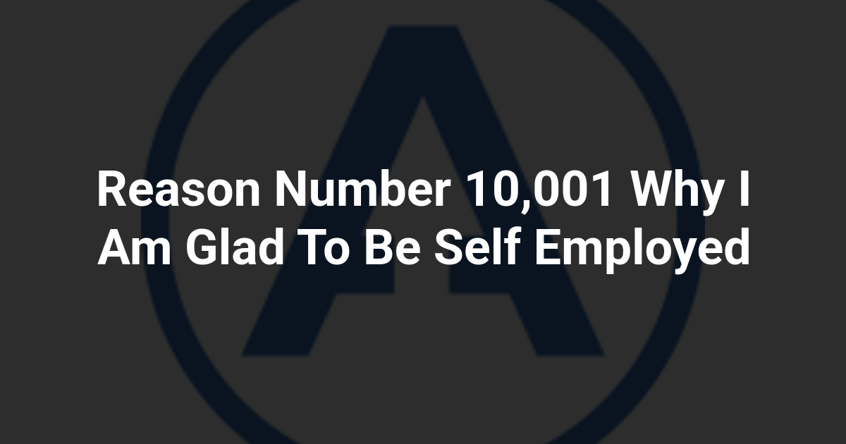 Reason Number 10,001 Why I Am Glad To Be Self Employed