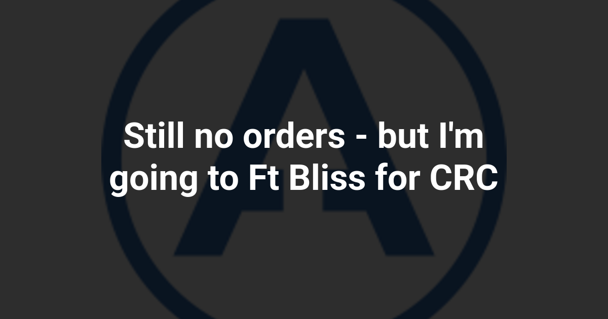 Still no orders - but I'm going to Ft Bliss for CRC